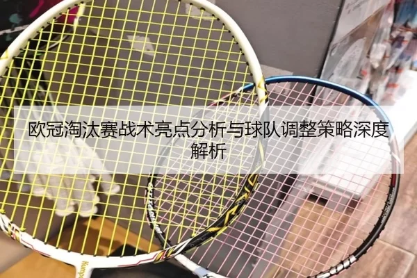 欧冠淘汰赛战术亮点分析与球队调整策略深度解析