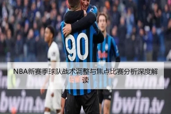 NBA新赛季球队战术调整与焦点比赛分析深度解读